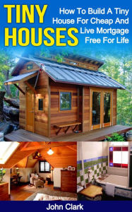 Title: Tiny Houses: How To Build A Tiny House For Cheap And Live Mortgage-Free For Life, Author: John Clark