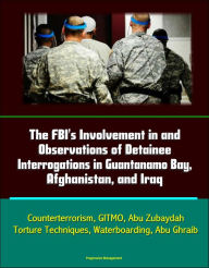 Title: The FBI's Involvement in and Observations of Detainee Interrogations in Guantanamo Bay, Afghanistan, and Iraq: Counterterrorism, GITMO, Abu Zubaydah, Torture Techniques, Waterboarding, Abu Ghraib, Author: Progressive Management
