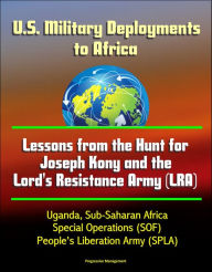 Title: U.S. Military Deployments to Africa: Lessons from the Hunt for Joseph Kony and the Lord's Resistance Army (LRA) - Uganda, Sub-Saharan Africa, Special Operations (SOF), People's Liberation Army (SPLA), Author: Progressive Management