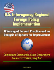 Title: U.S. Interagency Regional Foreign Policy Implementation: A Survey of Current Practice and an Analysis of Options for Improvement - Combatant Commands, State Department, Counterterrorism, Iraq War, Author: Progressive Management