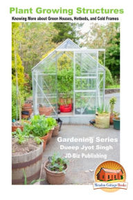 Title: Plant Growing Structures: Knowing More about Green Houses, Hotbeds, and Cold Frames, Author: Dueep Jyot Singh