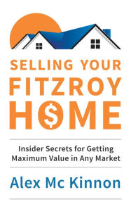 Title: Selling Your Fitzroy Home: Insider Secrets for Getting Maximum Value in Any Market, Author: Alex McKinnon