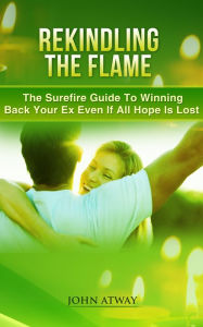 Title: Rekindling The Flame: The Surefire Guide To Winning Back Your Ex Even If All Hope Is Lost, Author: John Atway