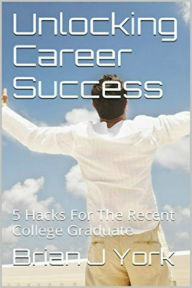 Title: Unlocking Career Success: 5 Hacks for the Recent College Graduate, Author: Brian J York