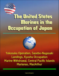 Title: The United States Marines in the Occupation of Japan: Yokosuka Operation, Sasebo-Nagasaki Landings, Kyushu Occupation, Marine Withdrawal, Central Pacific Islands, Marianas, MacArthur, Author: Progressive Management