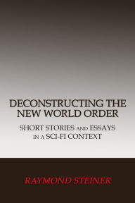 Title: Deconstructing the New World Order: Short Stories and Essays in a Sci-Fi Context, Author: Raymond Steiner