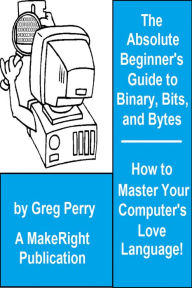 Title: The Absolute Beginner's Guide to Binary, Hex, Bits, and Bytes! How to Master Your Computer's Love Language, Author: Greg Perry