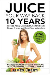 Title: Juice Your Way Back 10 Years: Reverse Aging, Lose Weight, Restore Health, Regain Energy, and Boost Your Metabolism, Author: James Uberti