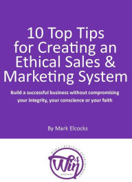 Title: 10 Top Tips For Creating An Ethical Sales & Marketing System (Build A Successful Business Without Compromising Your Integrity, Your Conscience Or Your Faith), Author: Mark Elcocks