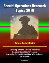 Title: Special Operations Research Topics 2016: Future Technologies, Achieving National Security Objectives, Unconventional Warfare, Africa, Disrupting Foreign Fighter Flow, War by Proxy, SOF Suicides, Author: Progressive Management