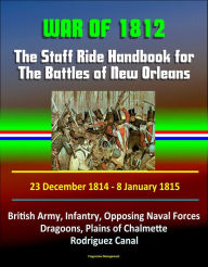 Title: War of 1812: The Staff Ride Handbook for The Battles of New Orleans, 23 December 1814 - 8 January 1815 - British Army, Infantry, Opposing Naval Forces, Dragoons, Plains of Chalmette, Rodriguez Canal, Author: Progressive Management