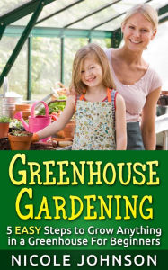 Title: GREENHOUSE GARDENING: 5 EASY Steps to Grow ANYTHING in a Greenhouse For Beginners, Author: Nicole Johnson