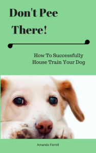 Title: Don't Pee There! How To Successfully House Train Your Dog, Author: Amanda Ferrell