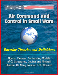 Title: Air Command and Control in Small Wars: Doctrine Theories and Definitions, Algeria, Vietnam, Contrasting Models of C2 Structures, Douhet and Mitchell, Chassin, Da Nang Combat, Tet Offensive, Author: Progressive Management