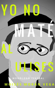 Title: Yo no maté al Ulises. Monólogo teatral, Author: Moisés Morán Vega