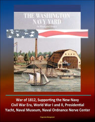 Title: The Washington Navy Yard: An Illustrated History - War of 1812, Supporting the New Navy, Civil War Era, World War I and II, Presidential Yacht, Naval Museum, Naval Ordnance Nerve Center, Author: Progressive Management