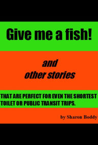 Title: Give Me A Fish! And Other Stories That Are Perfect For Even The Shortest Toilet Or Public Transit Trips, Author: Sharon Boddy