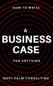 Title: How to Write a Business Case: For Anything, Author: West Palm Consulting LLC