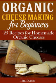 Title: Organic Cheese Making for Beginners: 25 Recipes for Homemade Organic Cheeses, Author: Tina Sams