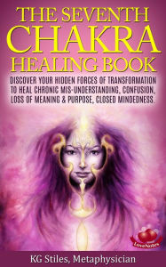 Title: The Seventh Chakra Healing Book - Discover Your Hidden Forces of Transformation to Heal Chronic Mis-understanding, Confusion, Loss of Meaning & Purpose, Closed Mindedness, Author: KG STILES