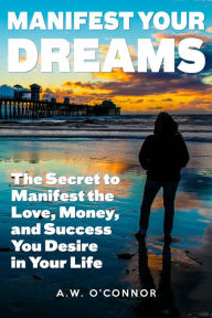 Title: Manifest Your Dreams - The Secret to Manifest the Love, Money, and Success You Desire in Your Life, Author: A.W. O'Connor