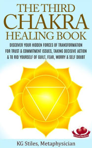 Title: The Third Chakra Healing Book - Discover Your Hidden Forces of Transformation For Trust & Commitment Issues, Taking Decisive Action & To Rid Yourself of Guilt, Fear, Worry & Self Doubt, Author: KG STILES