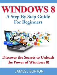 Title: Windows 8 A Step By Step Guide For Beginners: Discover the Secrets to Unleash the Power of Windows 8!, Author: James J Burton