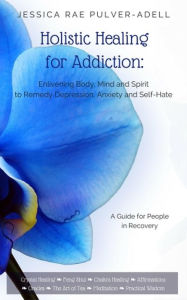 Title: Holistic Healing for Addiction: Enlivening Body, Mind and Spirit to Remedy Depression, Anxiety and Self-Hate, Author: JessicaRae Pulver-Adell