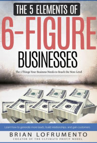 Title: The 5 Elements of 6-Figure Businesses: The 5 Things Your Business Needs to Reach the Next Level, Author: Brian Lofrumento