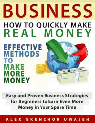 Title: Business: How to Quickly Make Real Money - Effective Methods to Make More Money: Easy and Proven Business Strategies for Beginners to Earn Even More Money in Your Spare Time, Author: Alex Nkenchor Uwajeh