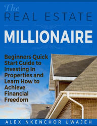 Title: The Real Estate Millionaire - Beginners Quick Start Guide to Investing In Properties and Learn How to Achieve Financial Freedom, Author: Alex Nkenchor Uwajeh