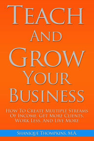 Title: Teach And Grow Your Business: How To Create Multiple Streams of Income, Get More Clients, Work Less And Live More, Author: Shanique Thompkins