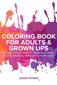 Title: Coloring Book for Adults & Grown Ups : An Easy & Quick Guide to Mastering Coloring for Stress Relieving Relaxation & Health Today! (The Stress Relieving Adult Coloring Pages), Author: Jason Potash