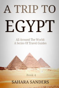 Title: A Trip To Egypt (All Around The World: A Series Of Travel Guides, #4), Author: Sahara Sanders