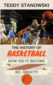 Title: The History Of Basketball - How Did It Get So... Great?!, Author: Teddy Stanowski