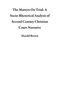 Title: The Martyrs On Trial: A Socio-Rhetorical Analysis of Second Century Christian Court Narrative, Author: Harold Brown