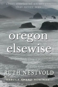 Title: Oregon Elsewise: Eight short stories of an Oregon that never was, Author: Ruth Nestvold