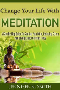 Title: Change Your Life With Meditation: A Step By Step Guide To Calming Your Mind, Reducing Stress, And Living Longer Starting Today, Author: Jennifer N. Smith