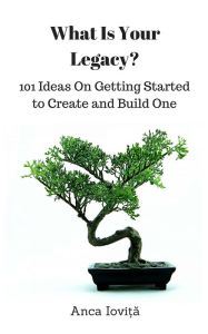 Title: What Is Your Legacy? 101 Ideas On Getting Started to Create and Build One, Author: Anca Iovita