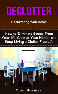 Title: Declutter: Decluttering Your Home: How To Eliminate Stress From Your Life, Change Your Habits and Keep Living a Clutter Free Life, Author: Tom Norman