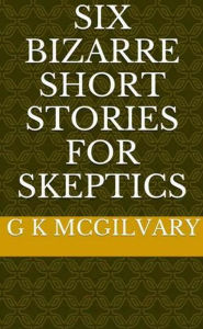 Title: Six Bizarre Short Stories for Skeptics, Author: G K McGilvary