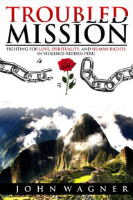 Title: Troubled Mission: Fighting for Love, Spirituality and Human Rights in Violence-Ridden Peru, Author: John Wagner