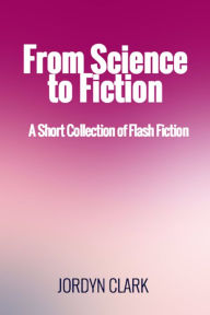 Title: From Science to Fiction: A Short Collection of Flash Fiction, Author: Jordyn Clark