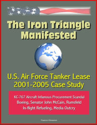 Title: The Iron Triangle Manifested: U.S. Air Force Tanker Lease 2001-2005 Case Study: KC-767 Aircraft Infamous Procurement Scandal, Boeing, Senator John McCain, Rumsfeld, In-flight Refueling, Media Outcry, Author: Progressive Management