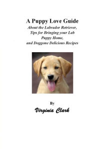 Title: A Puppy Love Guide; About the Labrador Retriever, Tips for Bringing Your Lab Puppy Home, and Doggone Delicious Recipes, Author: Virginia Clark