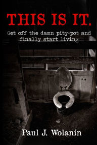 Title: This Is It. Get off the Damn Pity-Pot and Finally Start Living, Author: Paul Wolanin