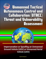 Title: Unmanned Tactical Autonomous Control and Collaboration (UTACC) Threat and Vulnerability Assessment - Impersonation or Spoofing an Unmanned Ground Vehicle (UGV) or Unmanned Aerial Vehicle (UAV), Author: Progressive Management