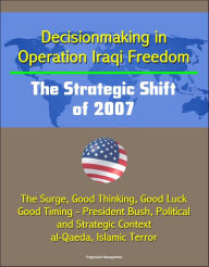 Title: Decisionmaking in Operation Iraqi Freedom: The Strategic Shift of 2007 - The Surge, Good Thinking, Good Luck, Good Timing - President Bush, Political and Strategic Context, al-Qaeda, Islamic Terror, Author: Progressive Management
