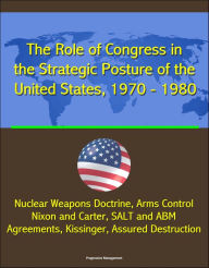 Title: The Role of Congress in the Strategic Posture of the United States, 1970: 1980 - Nuclear Weapons Doctrine, Arms Control, Nixon and Carter, SALT and ABM Agreements, Kissinger, Assured Destruction, Author: Progressive Management
