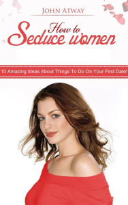 Title: How To Seduce Women: 10 Amazing Ideas About Things To Do On Your First Date!, Author: John Atway